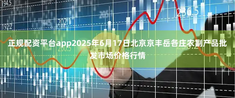 正规配资平台app2025年6月17日北京京丰岳各庄农副产品批发市场价格行情