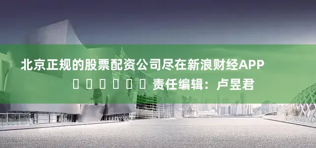 北京正规的股票配资公司尽在新浪财经APP            						责任编辑：卢昱君