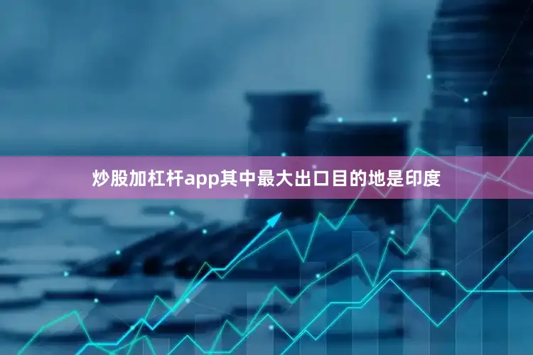 炒股加杠杆app　　其中最大出口目的地是印度