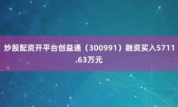 炒股配资开平台创益通（300991）融资买入5711.63万元