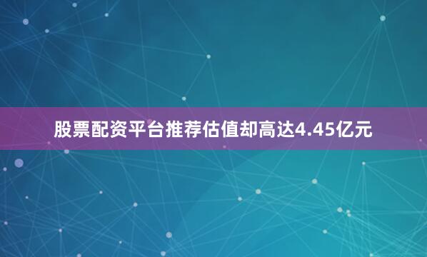 股票配资平台推荐估值却高达4.45亿元