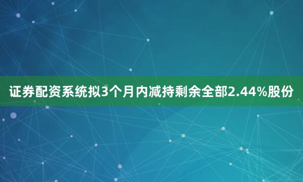 证券配资系统拟3个月内减持剩余全部2.44%股份