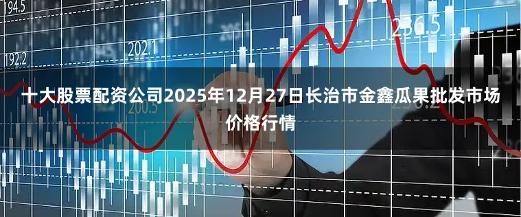 十大股票配资公司2025年12月27日长治市金鑫瓜果批发市场价格行情
